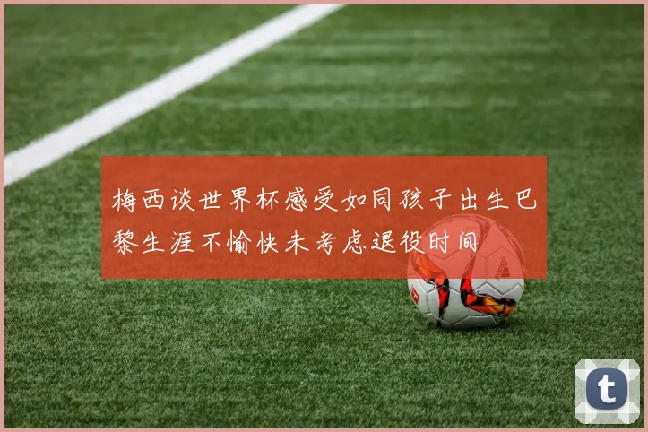 梅西谈世界杯感受如同孩子出生巴黎生涯不愉快未考虑退役时间