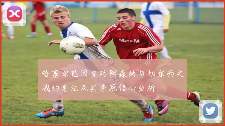 哈塞尔巴因克对阿森纳与切尔西之战的看法及其夺冠信心分析