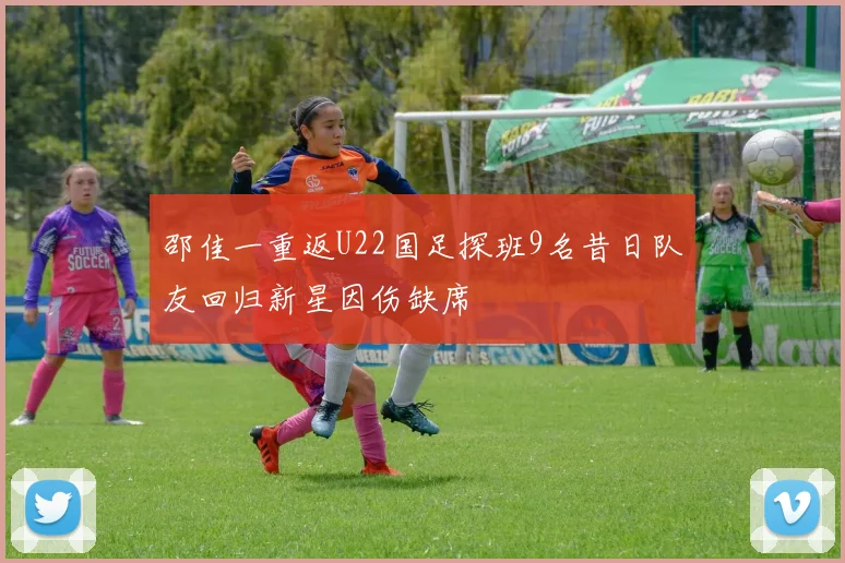 邵佳一重返U22国足探班9名昔日队友回归新星因伤缺席