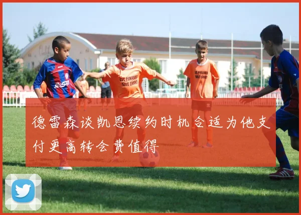 德雷森谈凯恩续约时机合适为他支付更高转会费值得