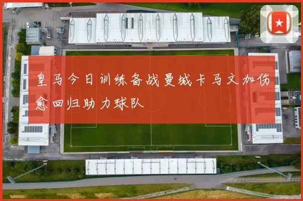 皇马今日训练备战曼城卡马文加伤愈回归助力球队