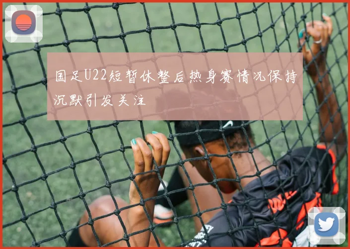 国足U22短暂休整后热身赛情况保持沉默引发关注