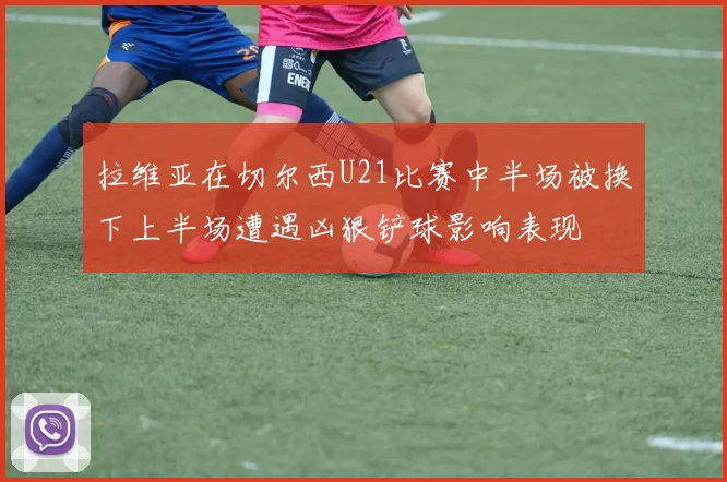 拉维亚在切尔西U21比赛中半场被换下上半场遭遇凶狠铲球影响表现
