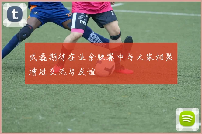武磊期待在业余联赛中与大家相聚增进交流与友谊