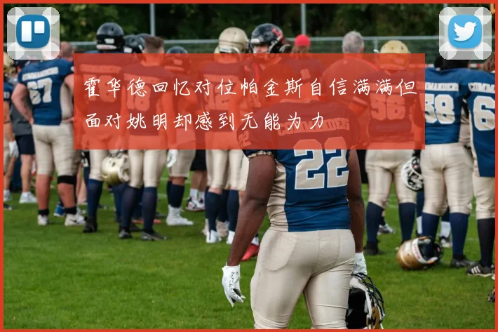 霍华德回忆对位帕金斯自信满满但面对姚明却感到无能为力