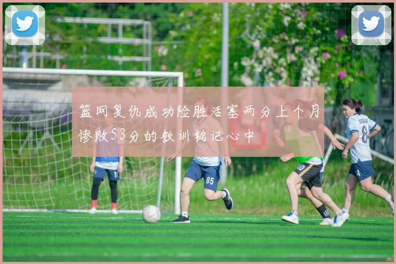 篮网复仇成功险胜活塞两分上个月惨败53分的教训铭记心中