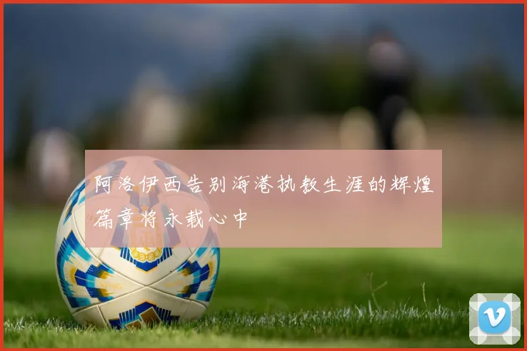 阿洛伊西告别海港执教生涯的辉煌篇章将永载心中