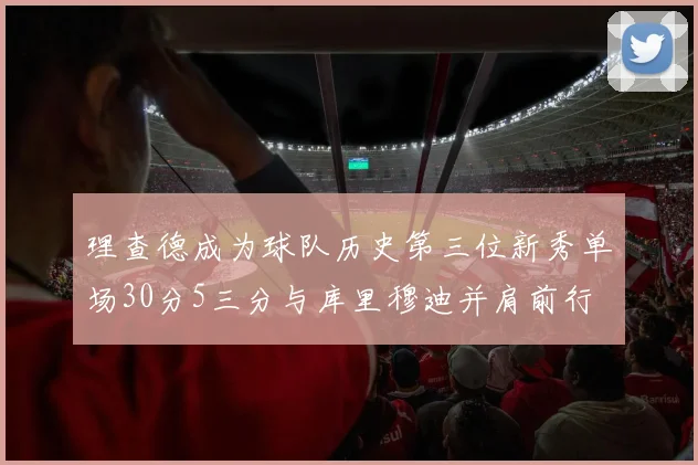 理查德成为球队历史第三位新秀单场30分5三分与库里穆迪并肩前行