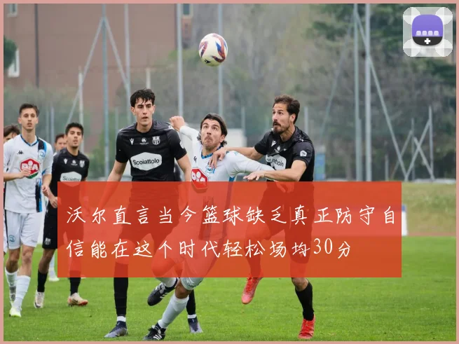 沃尔直言当今篮球缺乏真正防守自信能在这个时代轻松场均30分