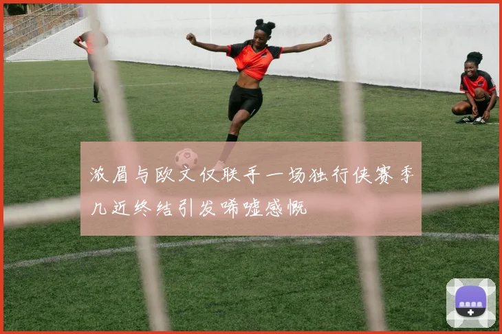 浓眉与欧文仅联手一场独行侠赛季几近终结引发唏嘘感慨