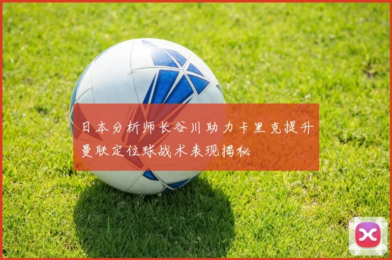 日本分析师长谷川助力卡里克提升曼联定位球战术表现揭秘