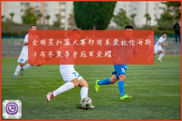 全明星扣篮大赛即将来袭杜伦海斯卡布齐聚争夺冠军荣耀