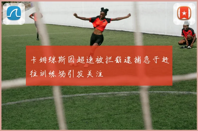 卡姆琼斯因超速被拦截逮捕急于赶往训练场引发关注
