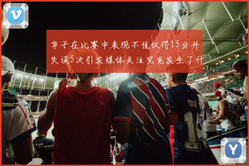 华子在比赛中表现不佳仅得15分并失误5次引发媒体关注究竟发生了什么心事