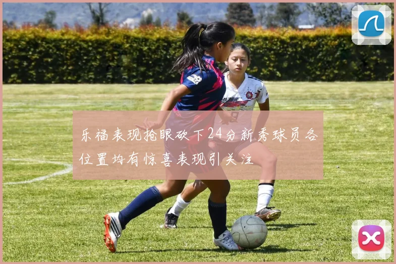 乐福表现抢眼砍下24分新秀球员各位置均有惊喜表现引关注