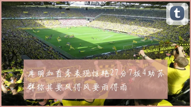 库明加首秀表现惊艳27分7板4助苏群称其要风得风要雨得雨