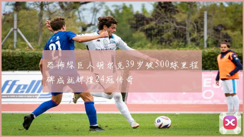 恐怖绿巨人胡尔克39岁破500球里程碑成就辉煌24冠传奇