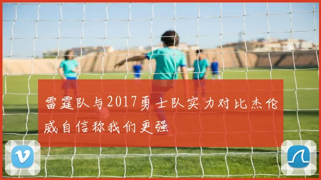 雷霆队与2017勇士队实力对比杰伦威自信称我们更强