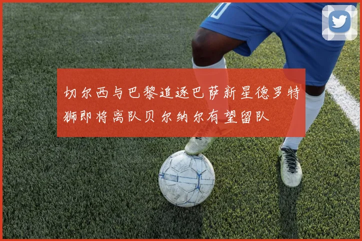 切尔西与巴黎追逐巴萨新星德罗特狮即将离队贝尔纳尔有望留队