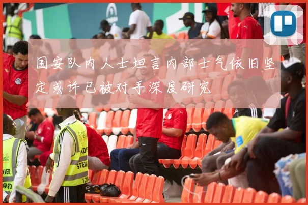 国安队内人士坦言内部士气依旧坚定或许已被对手深度研究