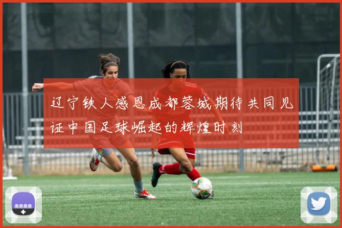 辽宁铁人感恩成都蓉城期待共同见证中国足球崛起的辉煌时刻