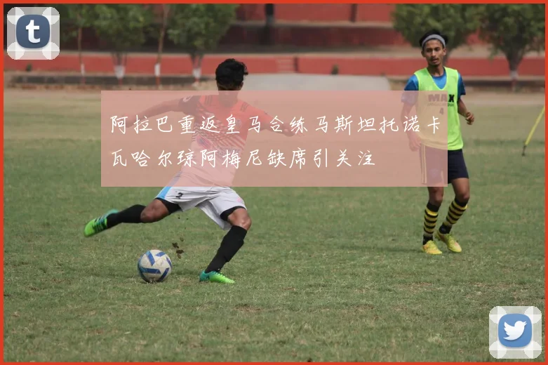 阿拉巴重返皇马合练马斯坦托诺卡瓦哈尔琼阿梅尼缺席引关注