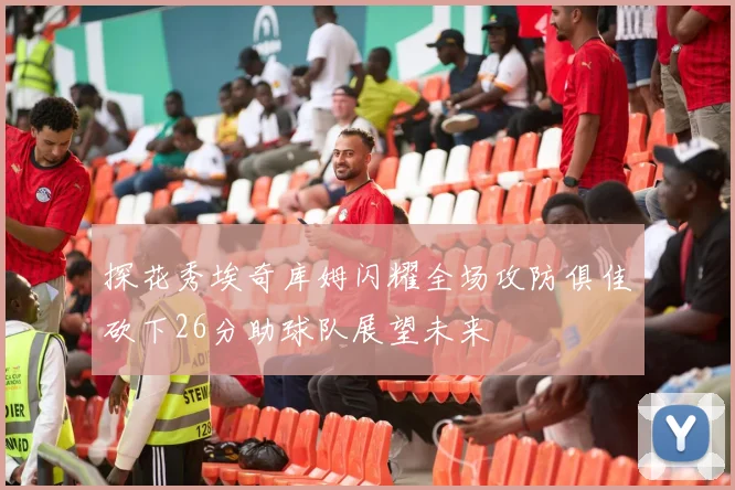 探花秀埃奇库姆闪耀全场攻防俱佳砍下26分助球队展望未来