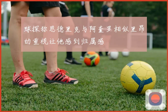 球探称恩德里克与阿奎罗相似里昂的重视让他感到归属感