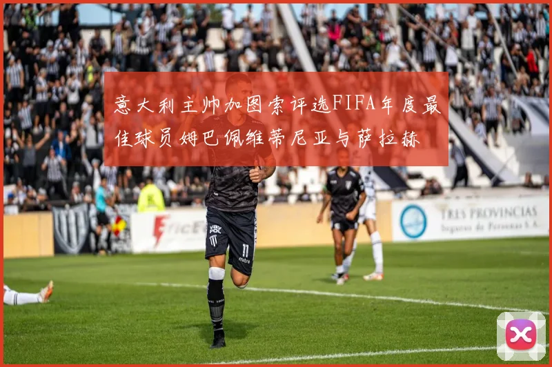 意大利主帅加图索评选FIFA年度最佳球员姆巴佩维蒂尼亚与萨拉赫