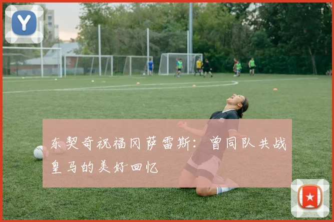 东契奇祝福冈萨雷斯：曾同队共战皇马的美好回忆